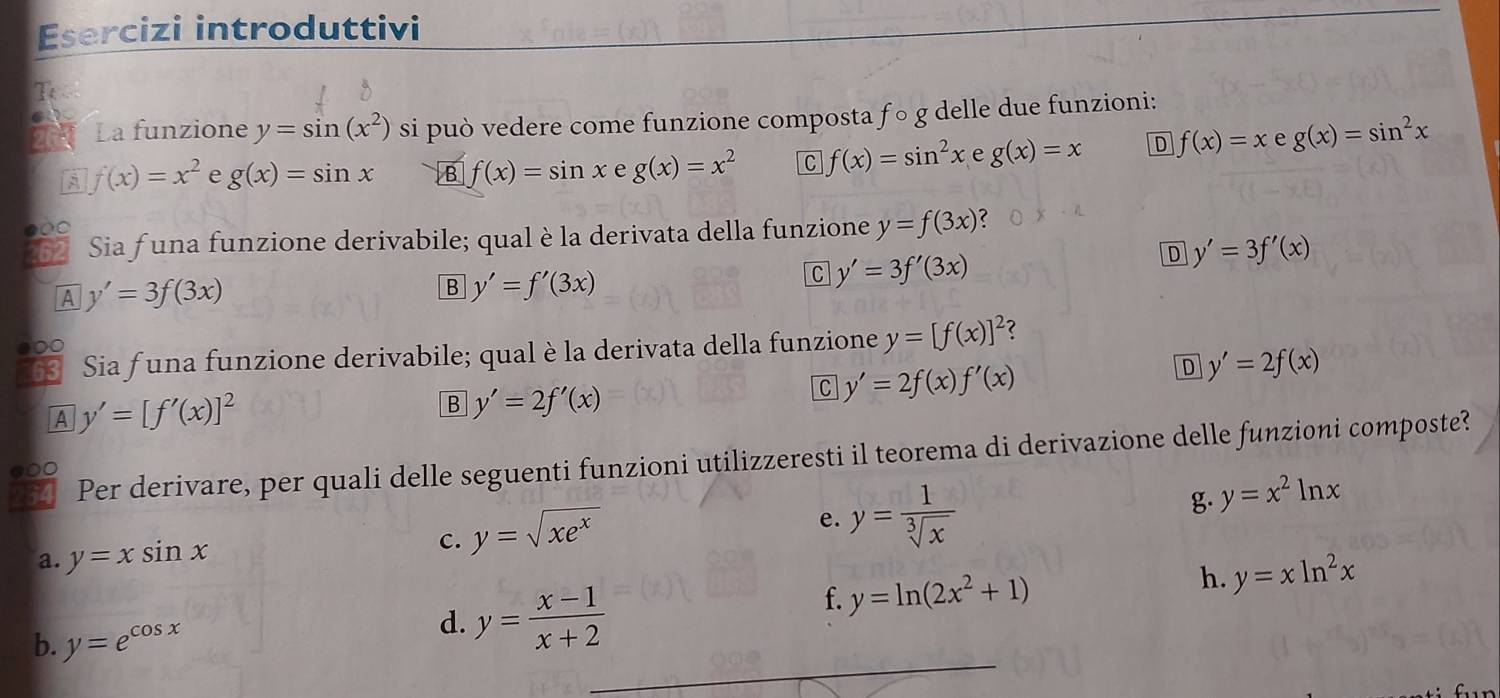 Esercizi introduttivi
_
_
T
La funzione y=sin (x^2) si può vedere come funzione composta f○ g delle due funzioni:
f(x)=x^2 e g(x)=sin x B f(x)=sin x e g(x)=x^2 C f(x)=sin^2x e g(x)=x D f(x)=x e g(x)=sin^2x
Sia funa funzione derivabile; qual è la derivata della funzione y=f(3x)

C y'=3f'(3x)
D y'=3f'(x)
A y'=3f(3x)
B y'=f'(3x)
Sia funa funzione derivabile; qual è la derivata della funzione y=[f(x)]^2 ?
●
D y'=2f(x)
A y'=[f'(x)]^2
B y'=2f'(x)
C y'=2f(x)f'(x)
Per derivare, per quali delle seguenti funzioni utilizzeresti il teorema di derivazione delle funzioni composte?
●○0
a. y=xsin x c. y=sqrt(xe^x) e. y= 1/sqrt[3](x)  g. y=x^2ln x
f. y=ln (2x^2+1)
h. y=xln^2x
_
b. y=e^(cos x)
d. y= (x-1)/x+2 