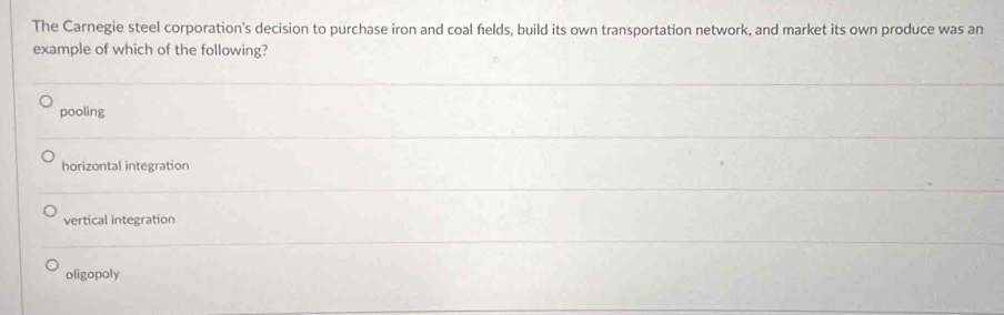 The Carnegie steel corporation's decision to purchase iron and coal felds, build its own transportation network, and market its own produce was an
example of which of the following?
pooling
horizontal integration
vertical integration
oligopoly