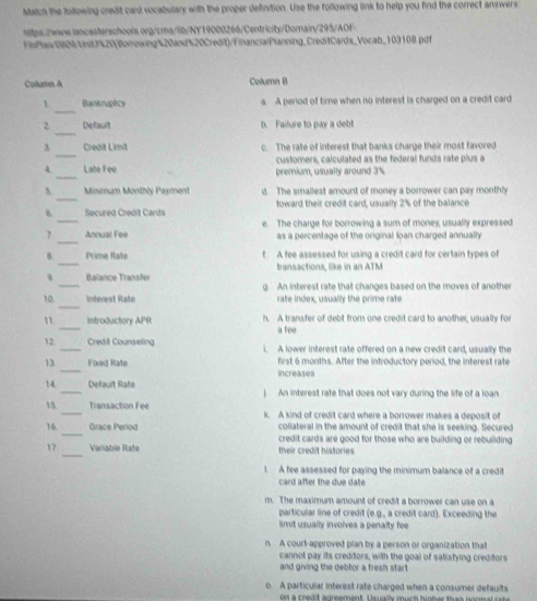 Match the lollowing credit card vocabulary with the proper definition. Use the following link to help you find the correct answers
https.//www.lancasterschools.org/cms/ib/NY19000266/Centricity/Domain/295/AOF
FinPlaa1%/Unit3%20(Borrowing%20and%20Credit)/FinancialPlanning_CreditCards_Vocab_103108.pdf
Column A Column B
_
Bankruphcy a. A period of time when no interest is charged on a credit card
_
2. Default b. Failure to pay a deb
_
3 Credit Limit c. The rate of interest that banks charge their most favored
customers, calculated as the federal funds rate plus a
_
Late Fee premium, usually around 3%
_
s  Minimum Monthly Payment d. The smallest amount of money a borrower can pay monthly
_
B. Secured Credit Cards toward their credit card, usually 2% of the balance
_
7 Annual Fee e. The charge for borrowing a sum of money, usually expressed
as a percentage of the original Ioan charged annually
_
Prime Rate f. A fee assessed for using a credit card for certain types of
_
Balançe Transfer transactions, like in an ATM
_
10  Intérest Raté g An interest rate that changes based on the moves of another
rate index, usually the prime rate
_
" introductory APR h. A transfer of debt from one credit card to another, usually for
a tee
12_ Credit Counseling i. A lower interest rate offered on a new credit card, usually the
_
13. Fixed Rate first 6 months. After the introductory period, the interest rate
Increases
14 _Default Raf   An interest rate that does not vary during the life of a loan
15 _Transaction Fee k. A kind of credit card where a borrower makes a deposit of
_
16 Grace Period collateral in the amount of credit that she is seeking. Secured
credit cards are good for those who are building or rebuilding 
_
12 Variable Rate their credit histories
1 A fee assessed for paying the minimum balance of a credit
card after the due date
m. The maximum amount of credit a borrower can use on a
particular line of credit (e.g., a credit card). Exceeding the
imit usually involves a penalty fee 
n. A court-approved plan by a person or organization that
cannot pay its creditors, with the goal of salisfying creditors
and giving the debtor a tresh start 
o. A particular interest rate charged when a consumer defaults