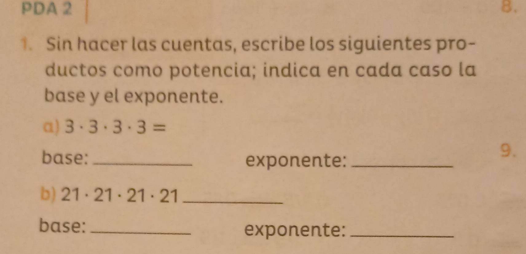 PDA 2 8. 
1. Sin hacer las cuentas, escribe los siguientes pro- 
ductos como potencia; indica en cada caso la 
base y el exponente. 
a) 3· 3· 3· 3=
base:_ 
9. 
exponente:_ 
b) 21· 21· 21· 21 _ 
base:_ 
exponente:_