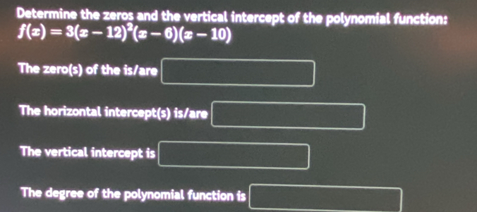 Determine the zeros and the vertical intercept of the polynomial function:
f(x)=3(x-12)^2(x-6)(x-10)
The zero(s) of the is/are 
The horizontal intercept(s) is/are 
The vertical intercept is 
The degree of the polynomial function is