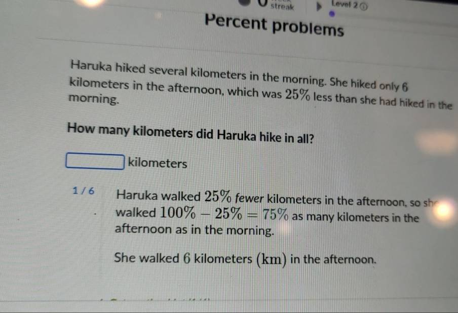 streak Level 2⑥
Percent problems
Haruka hiked several kilometers in the morning. She hiked only 6
kilometers in the afternoon, which was 25% less than she had hiked in the
morning.
How many kilometers did Haruka hike in all?
kilometers
1 / 6 Haruka walked 25% fewer kilometers in the afternoon, so sh
walked 100% -25% =75% as many kilometers in the
afternoon as in the morning.
She walked 6 kilometers (km) in the afternoon.