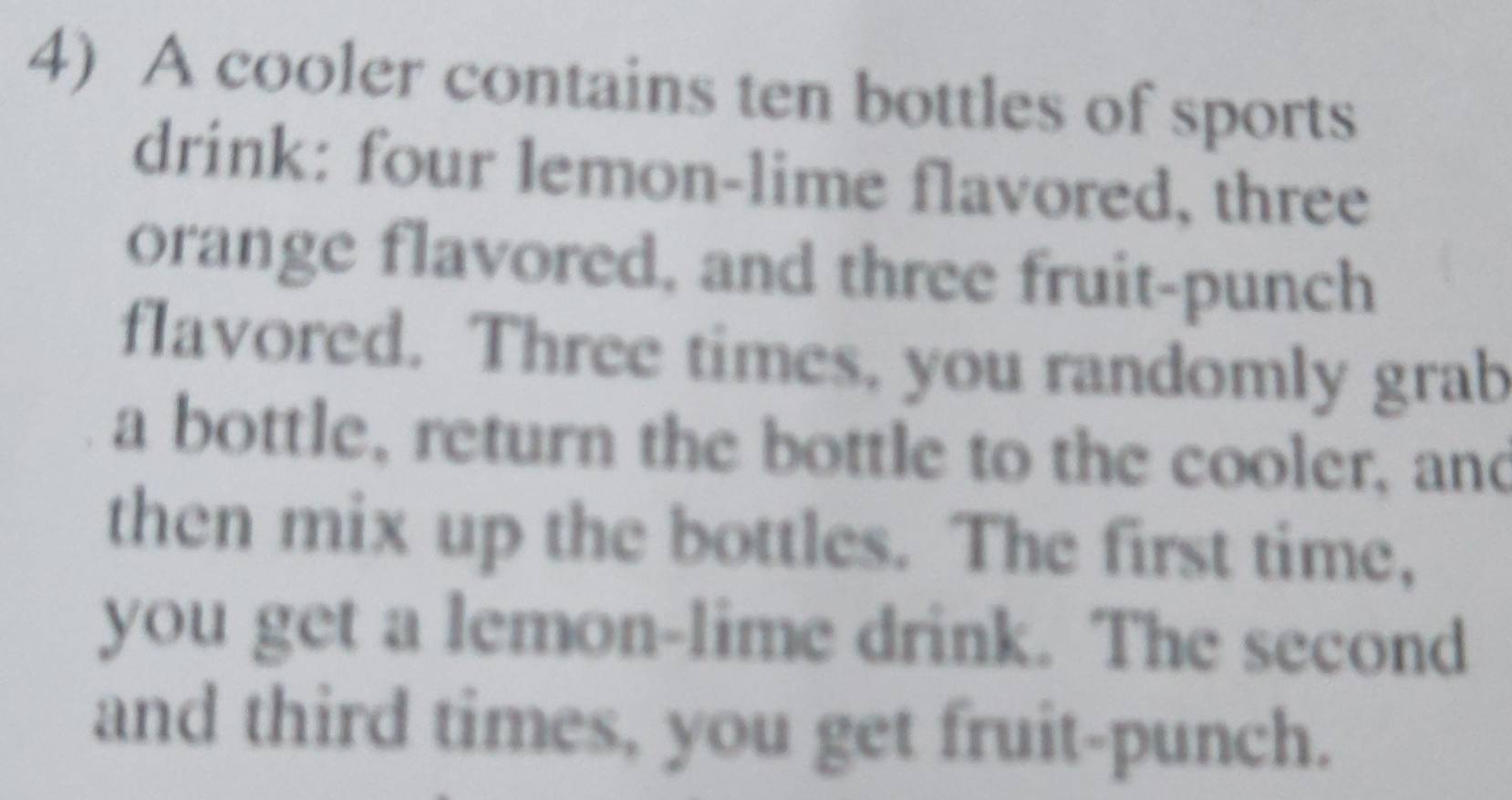 A cooler contains ten bottles of sports 
drink: four lemon-lime flavored, three 
orange flavored, and three fruit-punch 
flavored. Three times, you randomly grab 
a bottle, return the bottle to the cooler, and 
then mix up the bottles. The first time, 
you get a lemon-lime drink. The second 
and third times, you get fruit-punch.