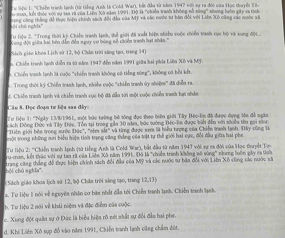 a
Tư liệu 1. ''Chiến tranh lạnh (từ tiếng Anh là Cold War), bắt đầu từ năm 1947 với sự ra đời của Học thuyết Tô-
ru-man, kết thúc với sự tan rã của Liễn Xô năm 1991. Độ là “chiến tranh không nổ súng” nhưng luôn gây ra tình
Trang căng thẳng để thực hiện chính sách đổi đầu của Mỹ và các nước tư bản đối với Liên Xô cũng các nước xã
hội chủ nghĩa''
Tur liệu 2. "Trong thời kỳ Chiến tranh lạnh, thế giới đã xuất hiện nhiều cuộc chiến tranh cục bộ và xung đột...
Xung đột giữa hai bên dẫn đến nguy cơ bùng nổ chiến tranh hạt nhân.''
Sách giáo khoa Lịch sử 12, bộ Chân trời sáng tạo, trang 14)
a. Chiến tranh lạnh diễn ra từ năm 1947 đến năm 1991 giữa hai phía Liên Xô và Mỹ.. Chiến tranh lạnh là cuộc "chiến tranh không có tiếng súng", không có hồi kết.
c. Trong thời kỳ Chiến tranh lạnh, nhiều cuộc "chiến tranh ủy nhiệm'' đã diễn ra.
d. Chiến tranh lạnh và chiến tranh cục bộ đã dẫn tới một cuộc chiến tranh hạt nhân
Câu 8. Đọc đoạn tư liệu sau đây:
Tư liệu 1: “Ngày 13/8/1961, một bức tường bê tông đọc theo biên giới Tây Béc-lin đã được dựng lên đề ngăn
cách Đông Đức và Tây Đức. Tổn tại trong gần 30 năm, bức tường Béc-lin được biết đến với nhiều tên gọi như:
"Biên giới bên trong nước Đức", "rém sắt" và từng được xem là biểu tượng của Chiến tranh lạnh. Đây cũng là
một trong những nơi biểu hiện tình trạng căng thẳng của trật tự thế giới hai cực, đối đầu giữa hai phe
Tư liệu 2: “Chiến tranh lạnh (tử tiếng Anh là Cold War), bắt đầu từ năm 1947 với sự ra đời của Học thuyết Tơ-
ru-man, kết thúc với sự tan rã của Liên Xô năm 1991. Đó là "chiến tranh không nó sủng" nhưng luôn gây ra tình
trang căng thẳng để thực hiện chính sách đối đầu của Mỹ và các nước tư bản đối với Liên Xô cũng các nước xã
hội chủ nghĩa".
(Sách giáo khoa lịch sử 12, bộ Chân trời sáng tạo, trang 12,13)
a. Tư liệu 1 nói về nguyên nhân cơ bản nhất dẫn tới Chiến tranh lạnh. Chiến tranh lạnh.
b. Tư liệu 2 nói về khái niệm và đặc điểm của cuộc.
c. Xung đột quân sự ở Đức là biểu hiện rõ nét nhất sự đối đầu hai phe.
d. Khi Liên Xô sụp đồ vào năm 1991, Chiến tranh lạnh cũng chấm dứt.