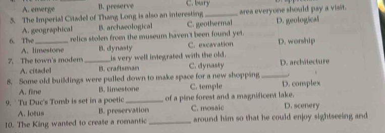 A. emerge B. preserve C. bury
5. The Imperial Citadel of Thang Long is also an interesting_ area everyone should pay a visit.
A. geographical B. archaeological C. geothermal D. geological
6. The _relics stolen from the museum haven't been found yet.
A.limestone B. dynasty C. excavation D. worship
7. The town's modem_ is very well integrated with the old.
A. citadel B. craftsman C. dynasty D. architecture
8. Some old buildings were pulled down to make space for a new shopping_ .
A. fine B. limestone C. temple D. complex
9. ` Tu Duc's Tomb is set in a poetic _of a pine forest and a magnificent lake.
A. lotus B. preservation C. mosaic
D. scenery
10. The King wanted to create a romantic_ around him so that he could enjoy sightseeing and
