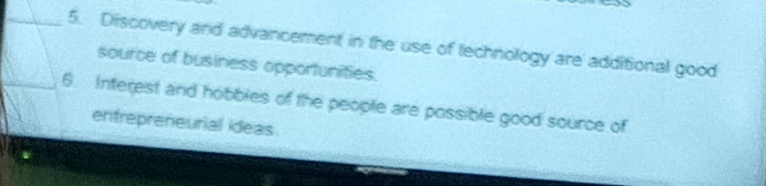 Discovery and advancement in the use of technology are additional good 
source of business opportunities. 
6 Interest and hobbles of the people are possible good source of 
entrepreneurial ideas.