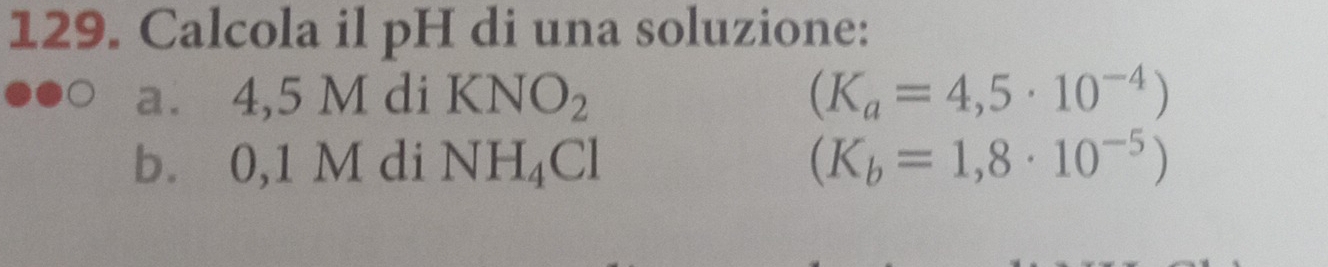 Calcola il pH di una soluzione: 
a. 4,5 M di KNO_2 (K_a=4,5· 10^(-4))
b. 0,1 M di NH_4Cl (K_b=1,8· 10^(-5))