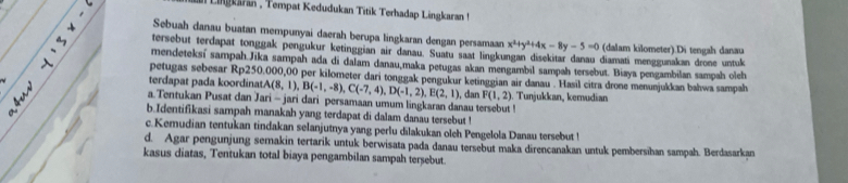 a Lingkaran , Tempat Kedudukan Titik Terhadap Lingkaran ! 
Sebuah danau buatan mempunyai daerah berupa lingkaran dengan persamaan x^2+y^2+4x-8y-5=0 (dalam kilometer).Di tengah danau 
tersebut terdapat tonggak pengukur ketinggian air danau. Suatu saat lingkungan disekitar danau diamati menggunakan drone untule 
mendeteksí sampah.Jika sampah ada di dalam danau,maka petugas akan mengambil sampah tersebut. Biaya pengambilan sampah oleh 
petugas sebesar Rp250.000,00 per kilometer dari tonggak pengukur ketinggian air danau . Hasil citra drone menunjukkan bahwa sampah 
terdapat pada koordina A(8,1), B(-1,-8), C(-7,4), D(-1,2), E(2,1)
a. Tentukan Pusat dan Jari - jari dari persamaan umum lingkaran danau tersebut ! , dan F(1,2) Tunjukkan, kemudian 
b.Identifikasi sampah manakah yang terdapat di dalam danau tersebut ! 
c.Kemudian tentukan tindakan selanjutnya yang perlu dilakukan oleh Pengelola Danau tersebut ! 
d. Agar pengunjung semakin tertarik untuk berwisata pada danau tersebut maka direncanakan untuk pembersihan sampah. Berdasarkan 
kasus diatas, Tentukan total biaya pengambilan sampah tersebut.