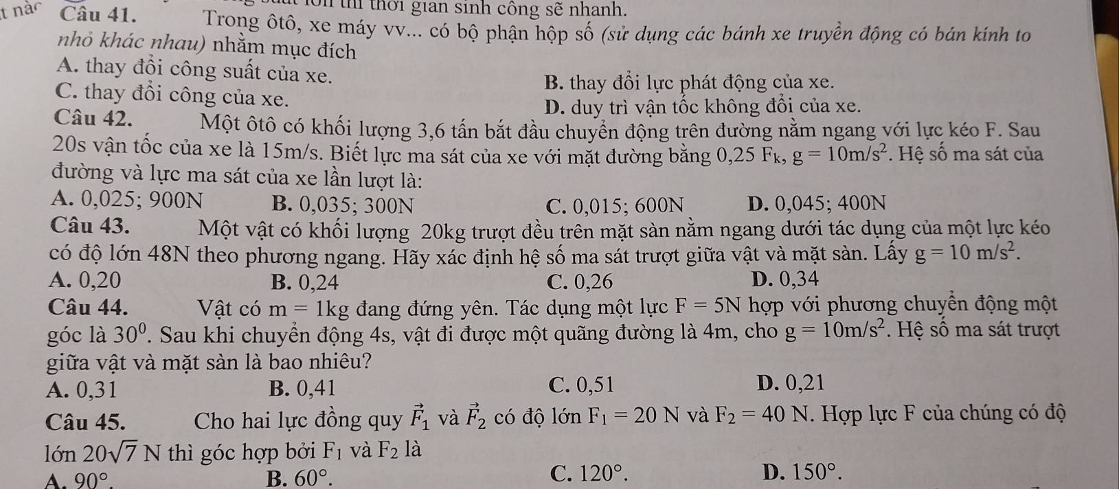 on th thời gian sinh công sẽ nhanh.
tr Câu 41.  Trong ôtô, xe máy vv... có bộ phận hộp số (sử dụng các bánh xe truyền động có bán kính to
nhỏ khác nhau) nhằm mục đích
A. thay đồi công suất của xe.
B. thay đổi lực phát động của xe.
C. thay đổi công của xe.
D. duy trì vận tốc không đổi của xe.
Câu 42. Một ôtô có khối lượng 3,6 tấn bắt đầu chuyển động trên đường nằm ngang với lực kéo F. Sau
20s vận tốc của xe là 15m/s. Biết lực ma sát của xe với mặt đường bằng 0,25 Fk, g=10m/s^2 *. Hệ số ma sát của
đường và lực ma sát của xe lần lượt là:
A. 0,025; 900N B. 0,035; 300N C. 0,015; 600N D. 0,045; 400N
Câu 43. Một vật có khối lượng 20kg trượt đều trên mặt sàn nằm ngang dưới tác dụng của một lực kéo
có độ lớn 48N theo phương ngang. Hãy xác định hệ số ma sát trượt giữa vật và mặt sàn. Lấy g=10m/s^2.
A. 0,20 B. 0,24 C. 0,26 D. 0,34
Câu 44. Vật có m=1kg đang đứng yên. Tác dụng một lực F=5N hợp với phương chuyển động một
góc là 30°. Sau khi chuyển động 4s, vật đi được một quãng đường là 4m, cho g=10m/s^2. Hệ số ma sát trượt
giữa vật và mặt sàn là bao nhiêu?
A. 0,31 B. 0,41 C. 0,51 D. 0,21
Câu 45. Cho hai lực đồng quy vector F_1 và vector F_2 có độ lớn F_1=20N và F_2=40N. Hợp lực F của chúng có độ
lớn 20sqrt(7)N thì góc hợp bởi F_1 và F_2 là
A. 90°. B. 60°. C. 120°. D. 150°.