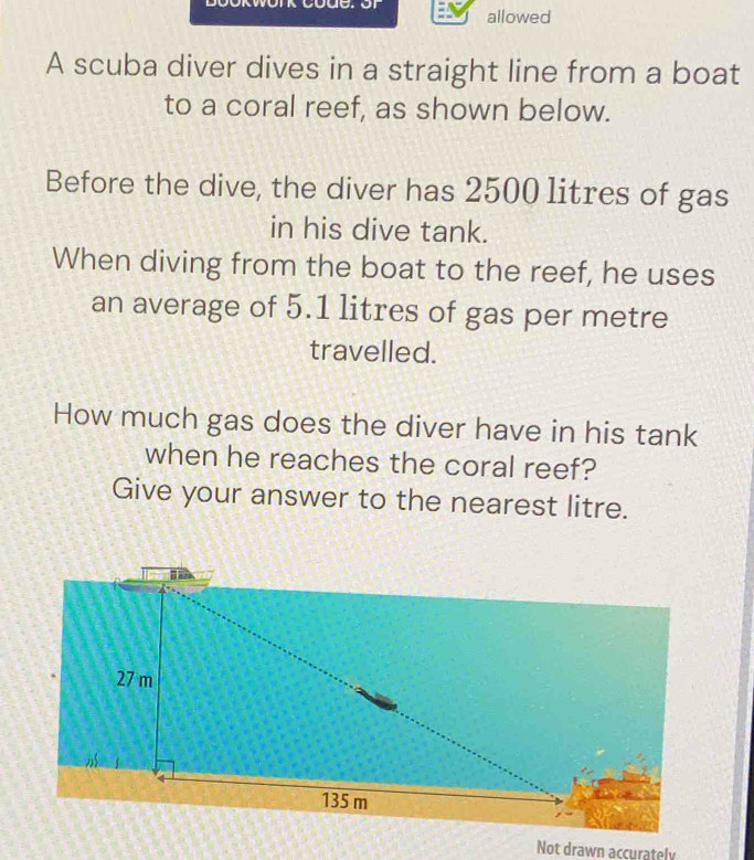 allowed 
A scuba diver dives in a straight line from a boat 
to a coral reef, as shown below. 
Before the dive, the diver has 2500 litres of gas 
in his dive tank. 
When diving from the boat to the reef, he uses 
an average of 5.1 litres of gas per metre 
travelled. 
How much gas does the diver have in his tank 
when he reaches the coral reef? 
Give your answer to the nearest litre. 
Not drawn accurately