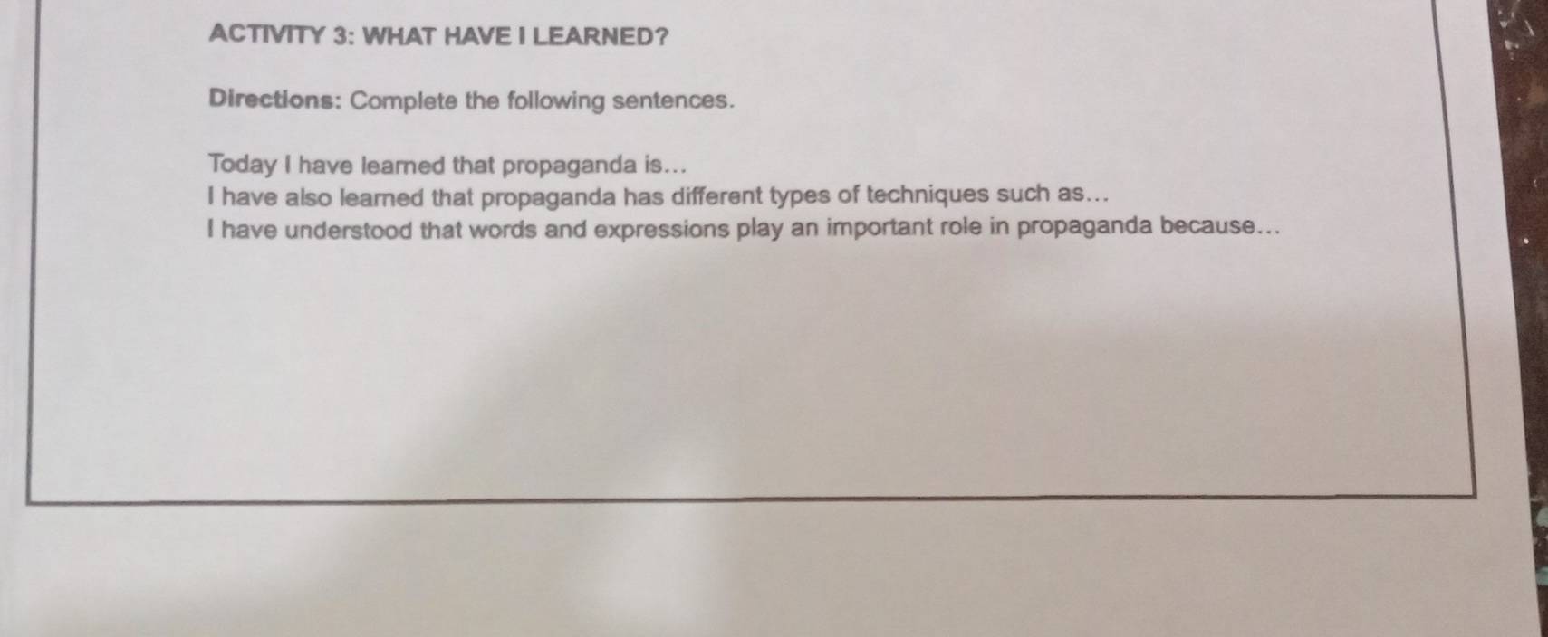 ACTIVITY 3: WHAT HAVE I LEARNED? 
Directions: Complete the following sentences. 
Today I have learned that propaganda is... 
I have also learned that propaganda has different types of techniques such as... 
I have understood that words and expressions play an important role in propaganda because...