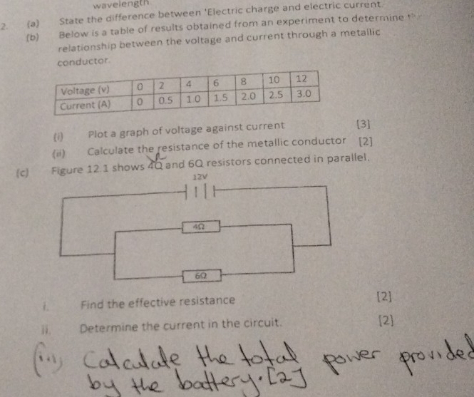 wavelength 
2. (a) State the difference between 'Electric charge and electric current. 
(b) Below is a table of results obtained from an experiment to determine t 
relationship between the voltage and current through a metallic 
conductor 
(i) Plot a graph of voltage against current [3] 
(ii) Calculate the resistance of the metallic conductor [2] 
(c) Figure 12.1 shows 4Q and 6Q resistors connected in parallel,
12V
4Ω
6Ω
i. Find the effective resistance [2] 
ii. Determine the current in the circuit. [2