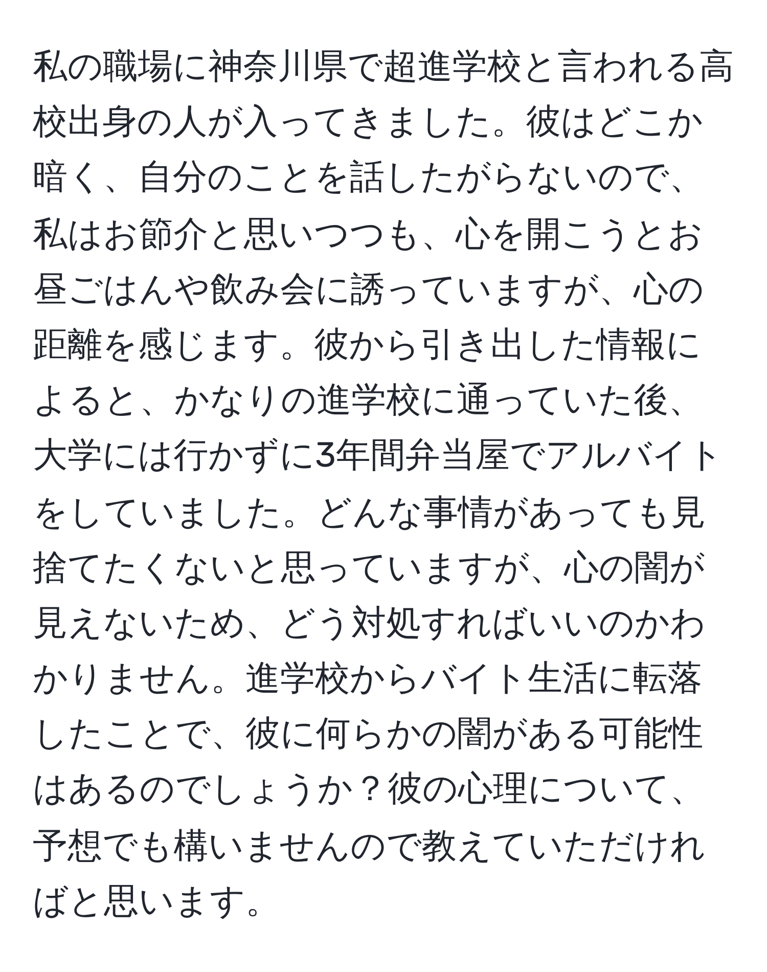 私の職場に神奈川県で超進学校と言われる高校出身の人が入ってきました。彼はどこか暗く、自分のことを話したがらないので、私はお節介と思いつつも、心を開こうとお昼ごはんや飲み会に誘っていますが、心の距離を感じます。彼から引き出した情報によると、かなりの進学校に通っていた後、大学には行かずに3年間弁当屋でアルバイトをしていました。どんな事情があっても見捨てたくないと思っていますが、心の闇が見えないため、どう対処すればいいのかわかりません。進学校からバイト生活に転落したことで、彼に何らかの闇がある可能性はあるのでしょうか？彼の心理について、予想でも構いませんので教えていただければと思います。