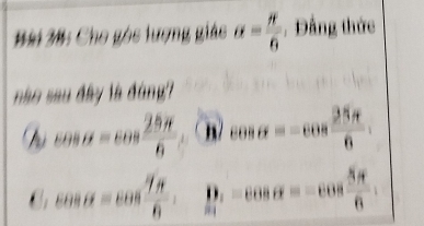 Cho gós lượng giáo alpha = π /6  , Đảng thức
nào sau đây là đùng?
cos alpha =cos  28π /8  n/ cos alpha =-cos  25π /6 
cos alpha =cos  7π /8 . D -cos alpha =-cos  5π /6 .