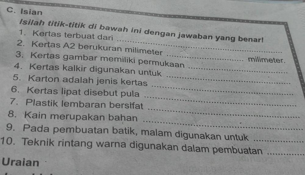 Isian 
_ 
Isilah titik-titik di bawah ini dengan jawaban yang benar! 
1. Kertas terbuat dari 
2. Kertas A2 berukuran milimeter
3. Kertas gambar memiliki permukaan
milimeter. 
4. Kertas kalkir digunakan untuk_ 
_ 
5. Karton adalah jenis kertas_ 
_ 
6. Kertas lipat disebut pula 
7. Plastik lembaran bersifat 
_ 
8. Kain merupakan bahan 
_ 
9. Pada pembuatan batik, malam digunakan untuk 
10. Teknik rintang warna digunakan dalam pembuatan_ 
Uraian