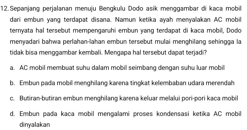 Sepanjang perjalanan menuju Bengkulu Dodo asik menggambar di kaca mobil
dari embun yang terdapat disana. Namun ketika ayah menyalakan AC mobil
ternyata hal tersebut mempengaruhi embun yang terdapat di kaca mobil, Dodo
menyadari bahwa perlahan-lahan embun tersebut mulai menghilang sehingga la
tidak bisa menggambar kembali. Mengapa hal tersebut dapat terjadi?
a. AC mobil membuat suhu dalam mobil seimbang dengan suhu luar mobil
b. Embun pada mobil menghilang karena tingkat kelembaban udara merendah
c. Butiran-butiran embun menghilang karena keluar melalui pori-pori kaca mobil
d. Embun pada kaca mobil mengalami proses kondensasi ketika AC mobil
dinyalakan