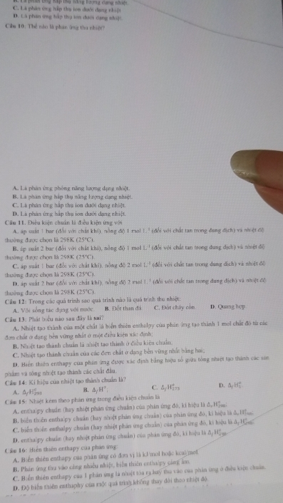 Dhan bng Kếp thụ ăng tượng dang nhiệc
C. Là phân ứng hập thụ ton dưới đạng nhiệt
D. Là phan ứng hấp thụ ton đưới dạng nhiệ
Cân 10: Thể nào là phan ông tha nhiệt?
A. Là phân ứng phòng năng lượng dạng nhiệt.
B. La phân ứng hấp thụ năng lượng dạng nhiệt.
C. Là phân ứng hập thụ ion đưới đạng nhiệt
D. Là phân ứng hập thụ ion dưới đạng nhiệt
Cầu 11. Điều kiện chuẩn là điều kiện ứng với
A. ap suất 1 bar (đổi với chất khí), nồng độ 1 ma! L^1 (đổi với chất tan trong đung didh) v à nh (1,6)
thường được chọn là 298K (25°C)
B. áp suất 2 bar (đổi với chất khi), nồng độ 1 mo L^1 (đổi với chất tan trong dung dich) (  và nhiệt độ
thường được chọn là 298K (25°C) v à nh ệt để
C. áp suất1 bar (đổi với chất khí), nồng đỡ 2 mol L^3 (đổi với chất tan trong dung fich
thường được chọn là 298K (25°C) wàn aparallel dbeta
D. áp suất 2 bar (đổi với chất khi), nồng độ 2 mol 1. ' (đổi với chất tan trong đung d(ch)
thuờng được chọn là 298K (25°C)
Cầu 12: Trong các quả trình sao quá trình nào là quá trình thu nhiệt: D. Quang hcp
A. Vôi sòng tác dựng với nước B. Đết than đá C. Đột chây còn
Câu 13: Phát biểu nào sau đây là sai?
A. Nhiệt tạo thành của một chất là biển thiên enthalpy của phản ứng tạo thành 1 moi chất đô từ các
đơn chất ở đạng bền vừng nhất ở một điều kiện xắc định;
B, Nhiệt tạo thành chuẩn là nhiệt tạo thành ở điều kiện chuẩn.
C. Nhiệt tạo thành chuẩn của các đơn chất ở dạng bên vững nhất bằng hai;
D. Biển thiên enthapy của phân ứng được xác định bằng hiệu số giữa tổng nhiệt tạo thành các sản
phẩm và tông nhiệt tạo thành các chất đầu.
Câu 14: Kí hiệu của nhiệt tạo thành chuẩn là?
A. AyH B. △ _fH°; C. △ _jH_(273)° D. △ _fH_1°
Cầu 15: Nhiệt kêm theo phản ứng trong điều kiện chuẩn là
A. enthalpy chuẩn (hay nhiệt phản ứng chuẩn) của phản ứng đó, ki hiệu là đ 11
B. biển thiên enthalpy chuẩn (hay nhiệt phản ứng chuân) của phản ứng đó, ki hiệu là & Hs
C. biển thiên enthalpy chuẩn (hay nhiệt phản ứng chuẩn) của phản ứng đô, ki hiệu là đ, Hass.
D. enthalpy chuẩn (hay nhiệt phản ứng chuẩn) của phản ứng đó, kí hiệu là & Hệ 
Cầu 16: Hiện thiên enthapy của phản ứng:
A. Biển thiên enthapy cua phán ứng có đơn vj lā kJ/mol hoặc kcai/mol
B. Phán ứng thu vào cảng nhiều nhiệt, biến thiên enthalpy cáng âm
C. Biển thiên enthapy của 1 phân ứng là nhiệt tòa ra hay thu vào của phản ứng ở điều kiện chuẩn.
D. Độ biến thiên enthaphy của mộc quả trình không thay đỏi theo nhiệt độ