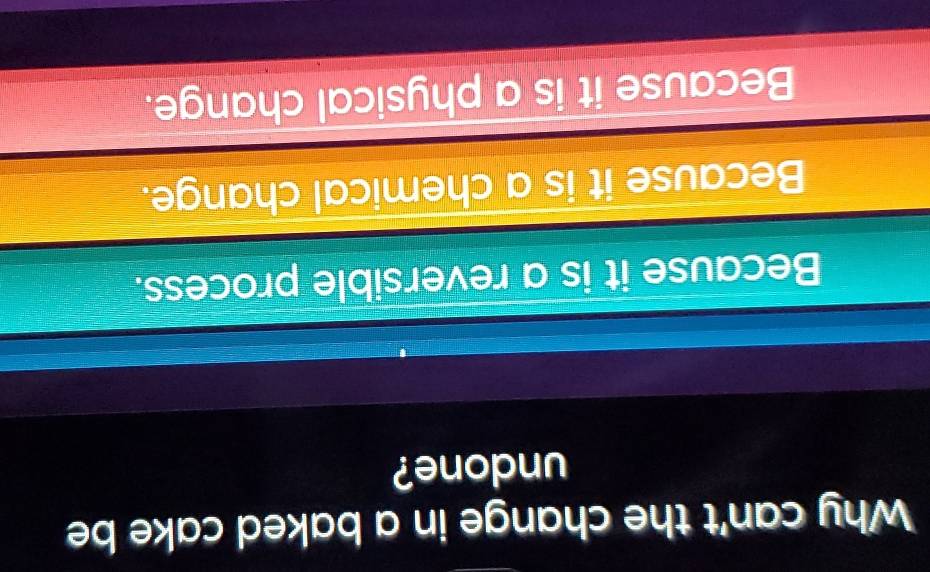 Why can't the change in a baked cake be
undone?
Because it is a reversible process.
Because it is a chemical change.
Because it is a physical change.