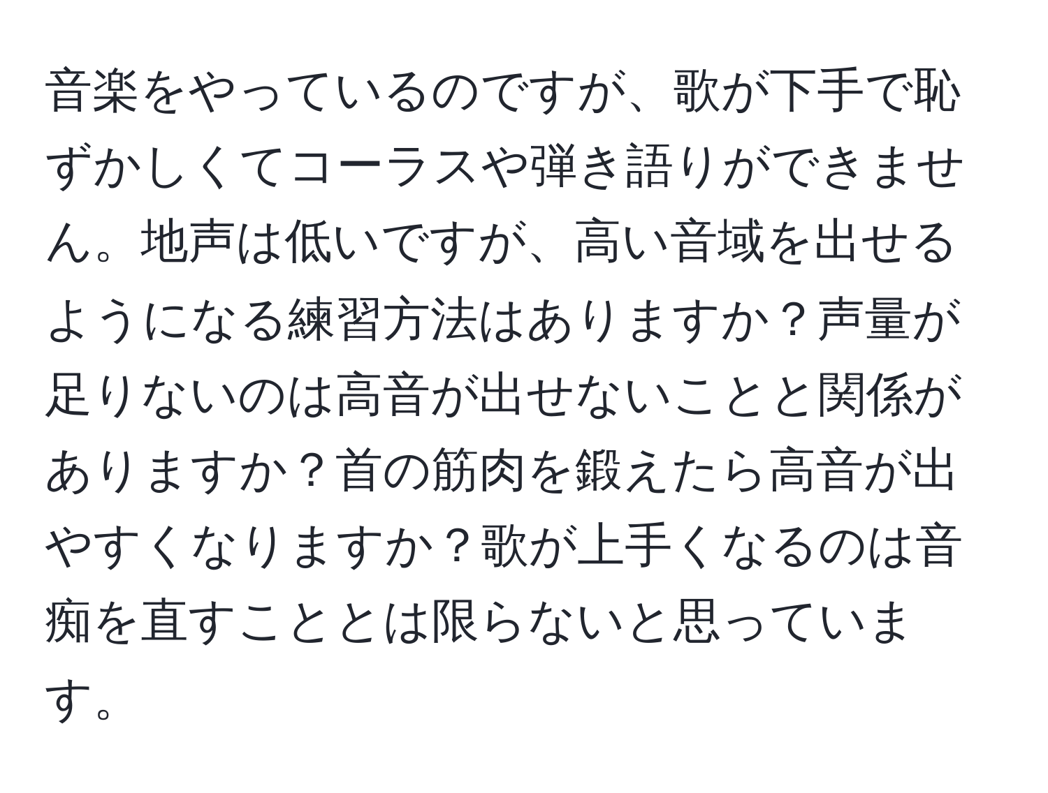 音楽をやっているのですが、歌が下手で恥ずかしくてコーラスや弾き語りができません。地声は低いですが、高い音域を出せるようになる練習方法はありますか？声量が足りないのは高音が出せないことと関係がありますか？首の筋肉を鍛えたら高音が出やすくなりますか？歌が上手くなるのは音痴を直すこととは限らないと思っています。