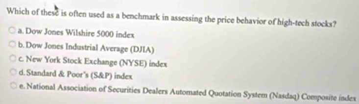 Which of these is often used as a benchmark in assessing the price behavior of high-tech stocks?
a. Dow Jones Wilshire 5000 index
b. Dow Jones Industrial Average (DJIA)
c. New York Stock Exchange (NYSE) index
d.Standard & Poor's (S&P) index
e. National Association of Securities Dealers Automated Quotation System (Nasdaq) Composite index