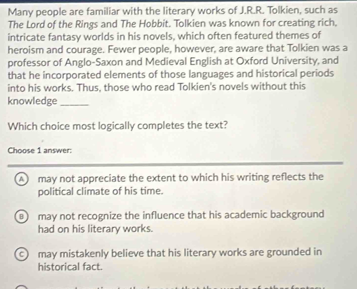 Many people are familiar with the literary works of J.R.R. Tolkien, such as
The Lord of the Rings and The Hobbit. Tolkien was known for creating rich,
intricate fantasy worlds in his novels, which often featured themes of
heroism and courage. Fewer people, however, are aware that Tolkien was a
professor of Anglo-Saxon and Medieval English at Oxford University, and
that he incorporated elements of those languages and historical periods
into his works. Thus, those who read Tolkien's novels without this
knowledge_
Which choice most logically completes the text?
Choose 1 answer:
A may not appreciate the extent to which his writing reflects the
political climate of his time.
may not recognize the influence that his academic background
had on his literary works.
c may mistakenly believe that his literary works are grounded in
historical fact.