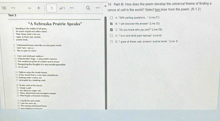 How does the poem develop the universal theme of finding a
… + 1 of 1 ..
sense of self in the world? Select two lines from the poem. (R.1.2)
Text 3
A. "With parting questions…" (Line 27)
“A Nebraska Prairie Speaks” B. "I will discover the answer" (Line 32)
] Standlng in the middle of tall grass, C. "Do you know who you are?" (Line 29)
An ocean of gold and yellow waves

Their sheen bold in the sun
I gaze at these vast, ancient D. "I turn and stroll past replicas" (Line 9)
prairie lands.
E. "I gaze at these vast, ancient / prairie lands." (Line 4)
6 Cottonwood leaves wave like so many green hands
? Look here—ask us-
/) We are part of a story
I turn and stroll past replicas-
10 A blacksmith's forge—a silversmith's hammer
1 1. The weathered planks of a forlorn prairie house
12 Recognizing the thoughts of a now-invisible generation
11 As my own.
14 Children enjoy the umple beauty
15 of the church that is a one-room schoolhouse
16 basking under a warm sun
` serenaded by a bubbling creek 
 To the north of the church,
19 I tread a path
20 torn deep by wagon ruts
21. These determined and courageous people
22 Who forged a dreamed-of-destiny.
23 I touch the same earth.
24 I see the same sky.
25 The waving cottorwood leaves
= Nos hédline ee farmael