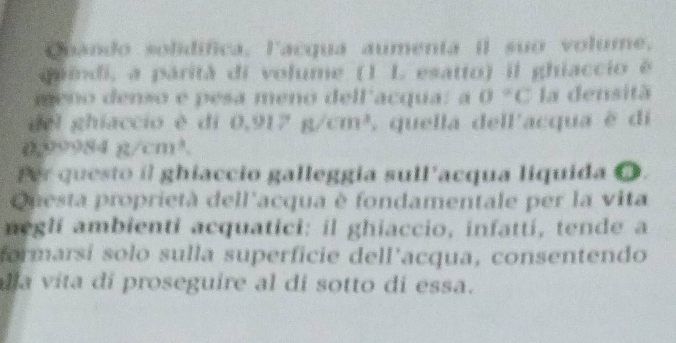 Quando solidífica. lacqua aumenta il suo volume, 
quindi, a parità di volume (1 L esatto) il ghiaccio é 
meño denso e pesa meno dell'acqua: a 0°C la densità 
del ghiacció è di 0.917g/cm^3 , quella dell'acqua è di 
I 2,00084n/cm^3
Per questo il ghiaccio galleggia sull'acqua liquida O. 
Questa proprietà dell'acqua è fondamentale per la vita 
neglí ambienti acquatici: il ghiaccio, infatti, tende a 
formarsí solo sulla superficie dell’acqua, consentendo 
la vita di proseguire al di sotto di essa.