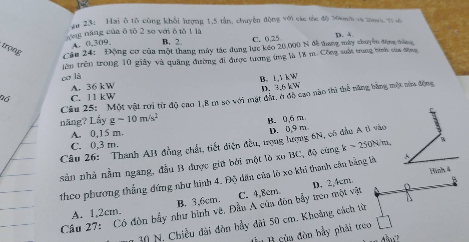 âu 23: Hai ô tô cùng khối lượng 1,5 tấn, chuyển động với các tốc độ 36km/h và 20m/s. Tỉ số
nộng năng của ô tô 2 so với ô tô 1 là
C. 0,25. D. 4.
A. 0,309.
B. 2.
trọng
Câu 24: Động cơ của một thang máy tác dụng lực kéo 20.000 N để thang máy chuyển động thắng
lên trên trong 10 giây và quãng đường đi được tương ứng là 18 m. Công suất trung bình của động
cơ là
B. 1,1 kW
A. 36 kW
D. 3,6 kW
Câu 25: Một vật rơi từ độ cao 1,8 m so với mặt đất. ở độ cao nào thì thế năng băng một nửa động
nó C. 11 kW
D 
năng? Lấy g=10m/s^2
B. 0,6 m.
A. 0,15 m.
D. 0,9 m.
Câu 26: Thanh AB đồng chất, tiết diện đều, trọng lượng 6N, có đầu A tì vào
C. 0,3 m.
sàn nhà nằm ngang, đầu B được giữ bởi một lò xo BC, độ cứng k=250N/m, B
Hình 4
theo phương thẳng đứng như hình 4. Độ dãn của lò xo khi thanh cân bằng là A
D. 2, 4cm.
A. 1,2cm. B. 3, 6cm. C. 4,8cm.
Câu 27: Có đòn bẩy như hình vẽ. Đầu A của đòn bẩy treo một vật B
30 N. Chiều dài đòn bẩy dài 50 cm. Khoảng cách từ
ầu B của đòn bẩy phải treo □ 
ầu?