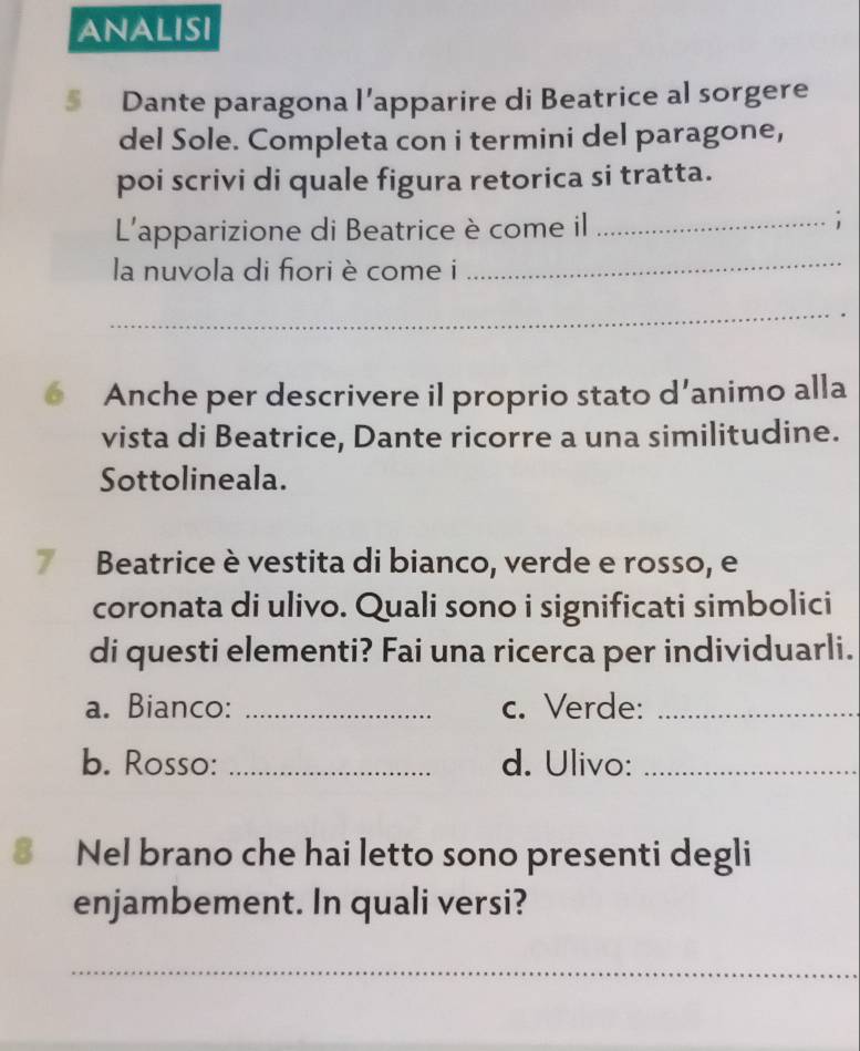 ANALISI 
§ Dante paragona l’apparire di Beatrice al sorgere 
del Sole. Completa con i termini del paragone, 
poi scrivi di quale figura retorica si tratta. 
L'apparizione di Beatrice è come il_ 
; 
la nuvola di fiori è come i 
_ 
_ 
Anche per descrivere il proprio stato d’animo alla 
vista di Beatrice, Dante ricorre a una similitudine. 
Sottolineala. 
7 Beatrice è vestita di bianco, verde e rosso, e 
coronata di ulivo. Quali sono i significati simbolici 
di questi elementi? Fai una ricerca per individuarli. 
a. Bianco: _c. Verde:_ 
b. Rosso: _d. Ulivo:_ 
8 Nel brano che hai letto sono presenti degli 
enjambement. In quali versi? 
_