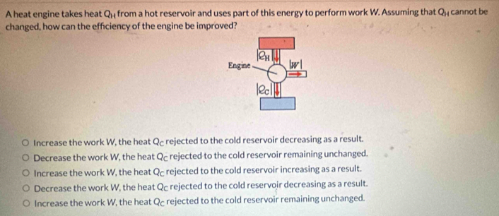 A heat engine takes heat Q_H from a hot reservoir and uses part of this energy to perform work W. Assuming that Q_H cannot be
changed, how can the efficiency of the engine be improved?
Increase the work W, the heat Q rejected to the cold reservoir decreasing as a result.
Decrease the work W, the heat Qc rejected to the cold reservoir remaining unchanged.
Increase the work W, the heat Qc rejected to the cold reservoir increasing as a result.
Decrease the work W, the heat Qc rejected to the cold reservoir decreasing as a result.
Increase the work W, the heat Qc rejected to the cold reservoir remaining unchanged.