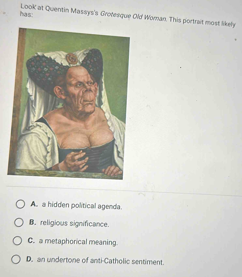 has:
Look at Quentin Massys's Grotesque Old Woman. This portrait most likely
A. a hidden political agenda.
B. religious significance.
C. a metaphorical meaning.
D. an undertone of anti-Catholic sentiment.