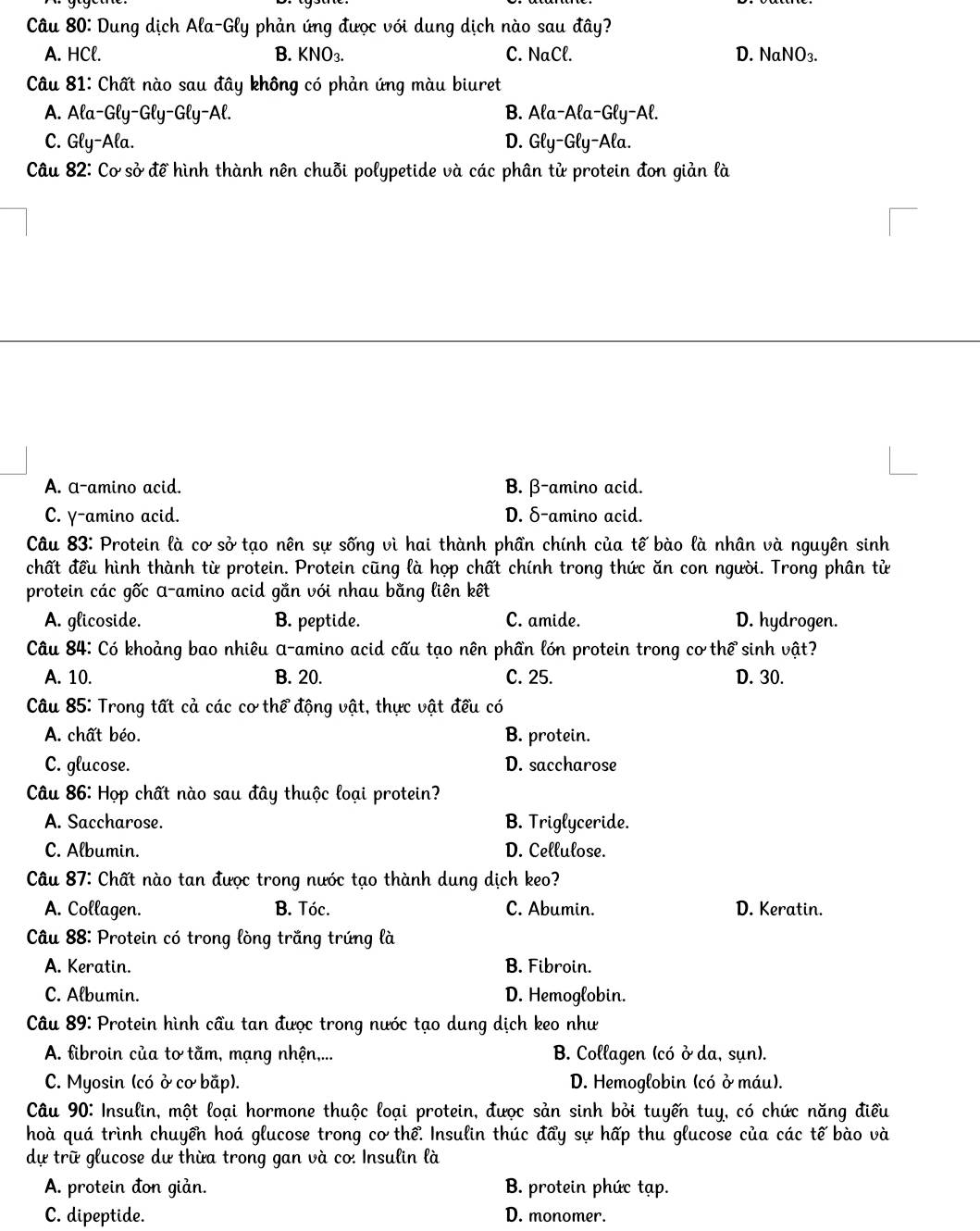 Dung dịch Ala-Gly phản ứng được với dung dịch nào sau dhat ay
A. HCl. B. KNO_3. C. NaCl. D. NaNO_3.
Câu 81: Chất nào sau đây không có phản ứng màu biuret
A. Ala-Gly- Gly-Gly-A Al. B. Ala-Ala-Gly-Al.
C. Gly-Ala. D. Gly-Gly-Ala.
Câu 82: Cơ sở để hình thành nên chuỗi polypetide và các phân tử protein đon giản là
A. a-amino acid. B. β-amino acid.
C. γ-amino acid. D. δ-amino acid.
Câu 83: Protein là cơ sở tạo nên sự sống vì hai thành phần chính của tế bào là nhân và nguyên sinh
chất đều hình thành từ protein. Protein cũng là họp chất chính trong thức ăn con người. Trong phân tử
protein các gốc α-amino acid gắn với nhau bằng liên kết
A. glicoside. B. peptide. C. amide. D. hydrogen.
Câu 84: Có khoảng bao nhiêu α-amino acid cấu tạo nên phần lớn protein trong cơ thể sinh vật?
A. 10. B. 20. C. 25. D. 30.
Câu 85: Trong tất cả các cơ thể động vật, thực vật đều có
A. chất béo. B. protein.
C. glucose. D. saccharose
Câu 86: Họp chất nào sau đây thuộc loại protein?
A. Saccharose. B. Triglyceride.
C. Albumin. D. Cellulose.
Câu 87: Chất nào tan được trong nước tạo thành dung dịch keo?
A. Collagen. B. Tóc. C. Abumin. D. Keratin.
Câu 88: Protein có trong lòng trắng trứng là
A. Keratin. B. Fibroin.
C. Albumin. D. Hemoglobin.
Câu 89: Protein hình cầu tan được trong nước tạo dung dịch keo như
A. fibroin của tơ tằm, mạng nhện,... B. Collagen (có ở da, sụn).
C. Myosin (có ở cơ bắp).  D. Hemoglobin (có ở máu).
Câu 90: Insulin, một loại hormone thuộc loại protein, được sản sinh bỏi tuyến tuy, có chức năng điều
hoà quá trình chuyển hoá glucose trong cơ thể. Insulin thúc đẩy sự hấp thu glucose của các tế bào và
dự trữ glucose dư thừa trong gan và co: Insulin là
A. protein đon giản. B. protein phức tạp.
C. dipeptide. D. monomer.