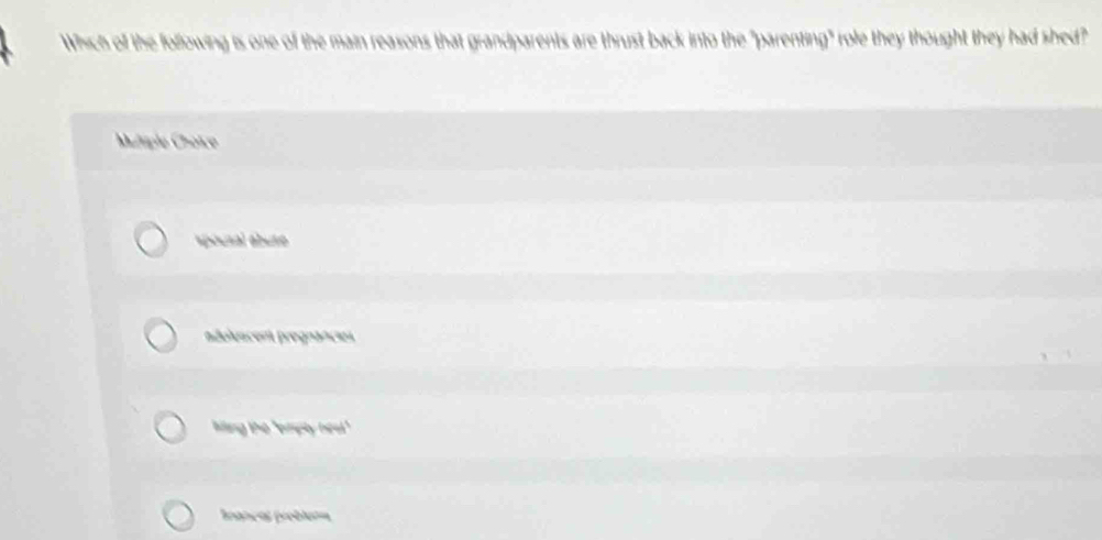 Which of the following is one of the main reasons that grandparents are thrust back into the "parenting" role they thought they had shed?
Muliple Choïce
spousal ábute
idolescent prograncies
ling the 'ampty ned!."
Irancas probluta