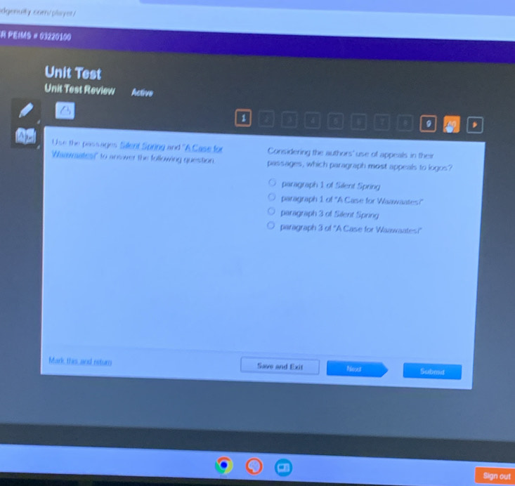 idgenully. com/player/
R PEIMS # 03220100
Unit Test
Unit Test Review Active
1 3 4 6 。 , A0 .
Use the passages Silent Spring and ''A Case for Considering the authors' use of appeals in their
Whamates" to answer the following question. passages, which paragraph most appeals to logos?
paragraph 1 of Silent Spring
paragraph 1 of "A Case for Waawaates?"
paragraph 3 of Silent Spring
paragraph 3 of ''A Case for Waawaates?'
Mark this and return Save and Exit Noxt Submt
Sign out