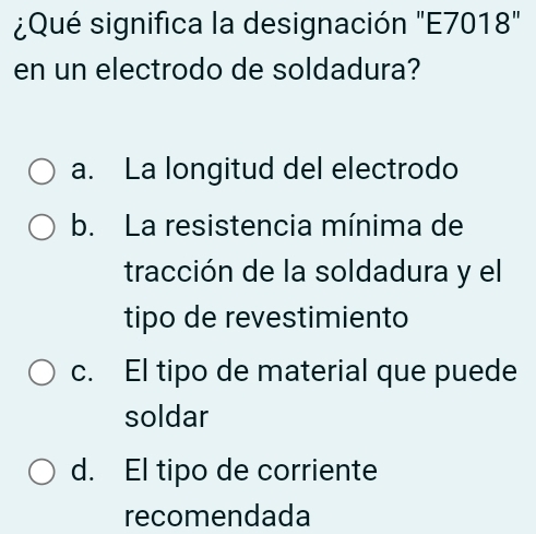 ¿Qué significa la designación "E7018"
en un electrodo de soldadura?
a. La longitud del electrodo
b. La resistencia mínima de
tracción de la soldadura y el
tipo de revestimiento
c. El tipo de material que puede
soldar
d. El tipo de corriente
recomendada