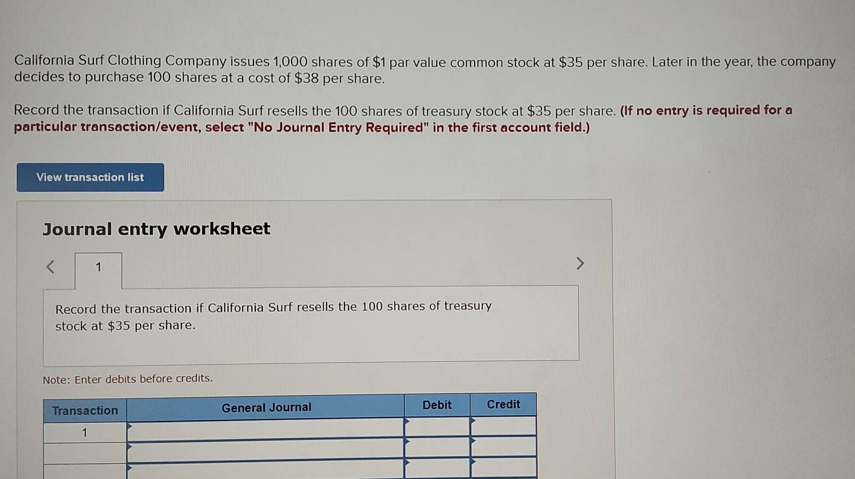 California Surf Clothing Company issues 1,000 shares of $1 par value common stock at $35 per share. Later in the year, the company 
decides to purchase 100 shares at a cost of $38 per share. 
Record the transaction if California Surf resells the 100 shares of treasury stock at $35 per share. (If no entry is required for a 
particular transaction/event, select "No Journal Entry Required" in the first account field.) 
View transaction list 
Journal entry worksheet 
1 
Record the transaction if California Surf resells the 100 shares of treasury 
stock at $35 per share. 
Note: Enter debits before credits.