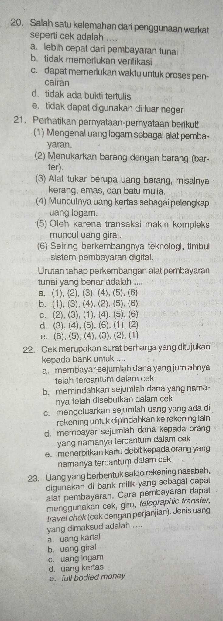 Salah satu kelemahan dari penggunaan warkat
seperti cek adalah ....
a. lebih cepat dari pembayaran tunai
b. tidak memerlukan verifikasi
c. dapat memerlukan waktu untuk proses pen-
cairàn
d.tidak ada bukti tertulis
e. tidak dapat digunakan di luar negeri
21. Perhatikan pernyataan-pernyataan berikut!
(1) Mengenal uang logam sebagai alat pemba-
yaran.
(2) Menukarkan barang dengan barang (bar-
ter).
(3) Alat tukar berupa uang barang, misalnya
kerang, emas, dan batu mulia.
(4) Munculnya uang kertas sebagai pelengkap
uang logam.
(5) Oleh karena transaksi makin kompleks
muncul uang giral.
(6) Seiring berkembangnya teknologi, timbul
sistem pembayaran digital.
Urutan tahap perkembangan alat pembayaran
tunai yang benar adalah ....
a. (1), (2), (3), (4), (5), (6)
b. (1), (3), (4), (2), (5), (6)
c. (2), (3), (1), (4), (5), (6)
d. (3), (4), (5), (6), (1), (2)
e. (6), (5), (4), (3), (2), (1)
22. Cek merupakan surat berharga yang ditujukan
kepada bank untuk ....
a. membayar sejumlah dana yang jumlahnya
telah tercantum dalam cek
b. memindahkan sejumlah dana yang nama-
nya telah disebutkan dalam cek
c. mengeluarkan sejumlah uang yang ada di
rekening untuk dipindahkan ke rekening lain
d. membayar sejumlah dana kepada orang
yang namanya tercantum dalam cek
e. menerbitkan kartu debit kepada orang yang
namanya tercantum dalam cek
23. Uang yang berbentuk saldo rekening nasabah,
digunakan di bank milik yang sebagai dapat
alat pembayaran. Cara pembayaran dapat
menggunakan cek, giro, telegraphic transfer,
travel chek (cek dengan perjanjian). Jenis uang
yang dimaksud adalah ....
a. uang kartal
b. uang giral
c. uang logam
d. uang kertas
e. full bodied money