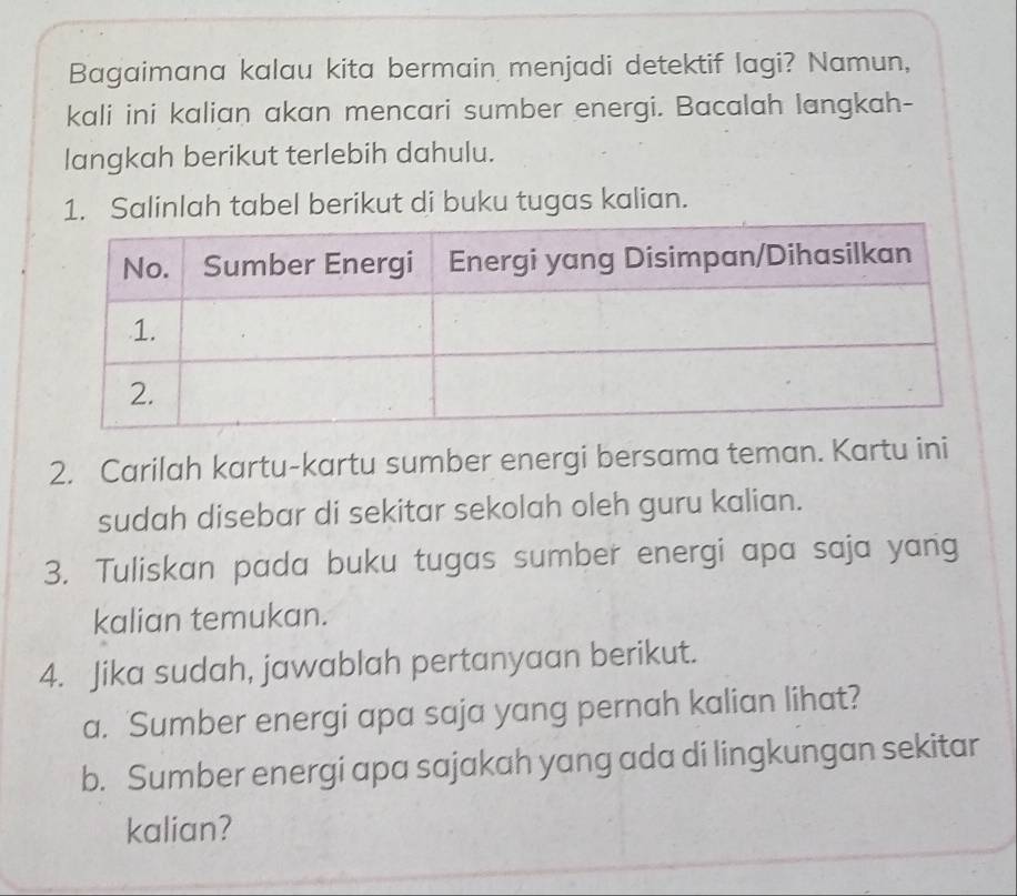 Bagaimana kalau kita bermain menjadi detektif lagi? Namun, 
kali ini kalian akan mencari sumber energi. Bacalah langkah- 
langkah berikut terlebih dahulu. 
1. Salinlah tabel berikut di buku tugas kalian. 
2. Carilah kartu-kartu sumber energi bersama teman. Kartu ini 
sudah disebar di sekitar sekolah oleh guru kalian. 
3. Tuliskan pada buku tugas sumber energi apa saja yang 
kalian temukan. 
4. Jika sudah, jawablah pertanyaan berikut. 
a. Sumber energi apa saja yang pernah kalian lihat? 
b. Sumber energi apa sajakah yang ada di lingkungan sekitar 
kalian?