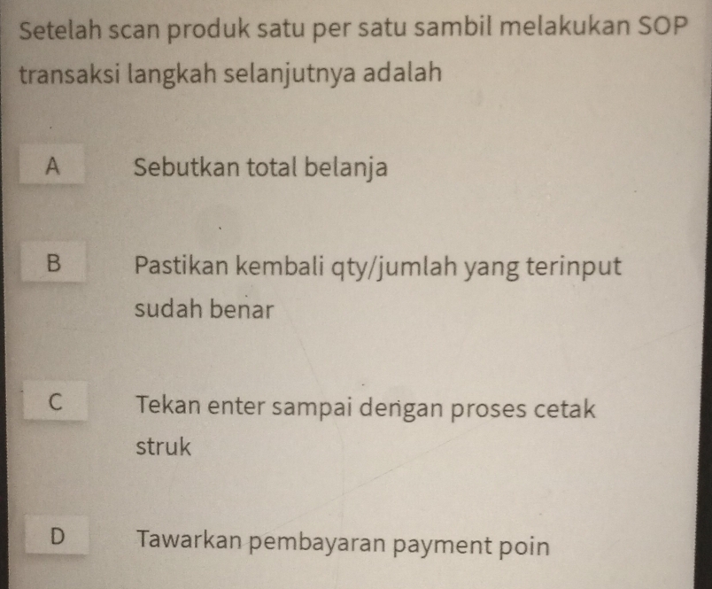 Setelah scan produk satu per satu sambil melakukan SOP
transaksi langkah selanjutnya adalah
A Sebutkan total belanja
B Pastikan kembali qty/jumlah yang terinput
sudah benar
C Tekan enter sampai dengan proses cetak
struk
D Tawarkan pembayaran payment poin