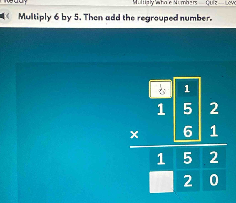 TReddy Multiply Whole Numbers — Quiz — Leve 
Multiply 6 by 5. Then add the regrouped number.
beginarrayr □ □ 2 15encloselongdiv 5□ 2 =beginarrayr 1 hline 1522 hline endarray