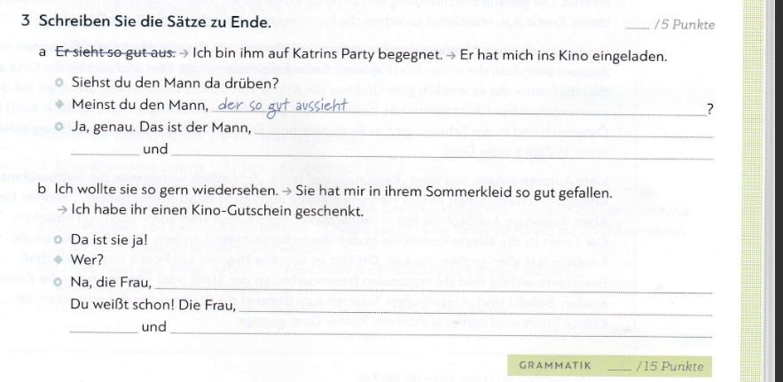 Schreiben Sie die Sätze zu Ende. 
_/5 Punkte 
a Er sieht so gut aus. > Ich bin ihm auf Katrins Party begegnet. > Er hat mich ins Kino eingeladen. 
Siehst du den Mann da drüben? 
Meinst du den Mann, _? 
Ja, genau. Das ist der Mann, 
_ 
_ 
_und 
b Ich wollte sie so gern wiedersehen. → Sie hat mir in ihrem Sommerkleid so gut gefallen. 
Ich habe ihr einen Kino-Gutschein geschenkt. 
Da ist sie ja! 
Wer? 
Na, die Frau, 
_ 
Du weißt schon! Die Frau,_ 
_und 
_ 
G R A M MA T IK _/ 15 Punkte