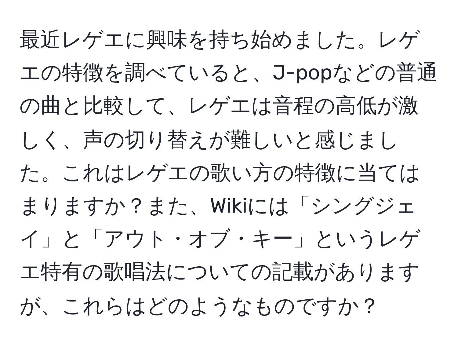 最近レゲエに興味を持ち始めました。レゲエの特徴を調べていると、J-popなどの普通の曲と比較して、レゲエは音程の高低が激しく、声の切り替えが難しいと感じました。これはレゲエの歌い方の特徴に当てはまりますか？また、Wikiには「シングジェイ」と「アウト・オブ・キー」というレゲエ特有の歌唱法についての記載がありますが、これらはどのようなものですか？