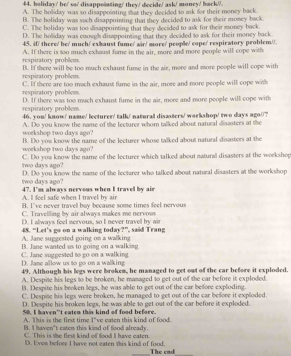 holiday/ be/ so/ disappointing/ they/ decide/ ask/ money/ back//.
A. The holiday was so disappointing that they decided to ask for their money back.
B. The holiday was such disappointing that they decided to ask for their money back.
C. The holiday was too disappointing that they decided to ask for their money back.
D. The holiday was enough disappointing that they decided to ask for their money back.
45. if/ there/ be/ much/ exhaust fume/ air/ more/ people/ cope/ respiratory problem//.
A. If there is too much exhaust fume in the air, more and more people will cope with
respiratory problem.
B. If there will be too much exhaust fume in the air, more and more people will cope with
respiratory problem.
C. If there are too much exhaust fume in the air, more and more people will cope with
respiratory problem.
D. If there was too much exhaust fume in the air, more and more people will cope with
respiratory problem.
46. you/ know/ name/ lecturer/ talk/ natural disasters/ workshop/ two days ago//?
A. Do you know the name of the lecturer whom talked about natural disasters at the
workshop two days ago?
B. Do you know the name of the lecturer whose talked about natural disasters at the
workshop two days ago?
C. Do you know the name of the lecturer which talked about natural disasters at the workshop
two days ago?
D. Do you know the name of the lecturer who talked about natural disasters at the workshop
two days ago?
47. I’m always nervous when I travel by air
A. I feel safe when I travel by air
B. I’ve never travel buy because some times feel nervous
C. Travelling by air always makes me nervous
D. I always feel nervous, so I never travel by air
48. “Let’s go on a walking today?”, said Trang
A. Jane suggested going on a walking
B. Jane wanted us to going on a walking
C. Jane suggested to go on a walking
D. Jane allow us to go on a walking
49. Although his legs were broken, he managed to get out of the car before it exploded.
A. Despite his legs to be broken, he managed to get out of the car before it exploded.
B. Despite his broken legs, he was able to get out of the car before exploding.
C. Despite his legs were broken, he managed to get out of the car before it exploded.
D. Despite his broken legs, he was able to get out of the car before it exploded.
50. I haven''t eaten this kind of food before.
A. This is the first time I"ve eaten this kind of food.
B. I haven"t eaten this kind of food already.
C. This is the first kind of food I have eaten.
D. Even before I have not eaten this kind of food.
_The end_