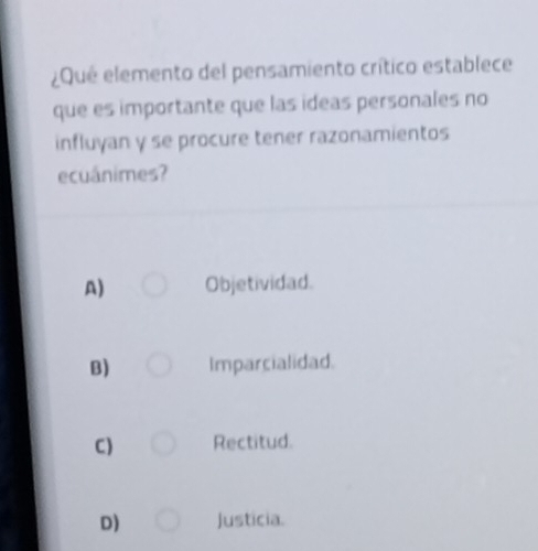 ¿Que elemento del pensamiento crítico establece
que es importante que las ideas personales no
influyan y se procure tener razonamientos
ecuánimes?
A) Objetividad.
B) Imparcialidad.
C) Rectitud.
D) Justicia.