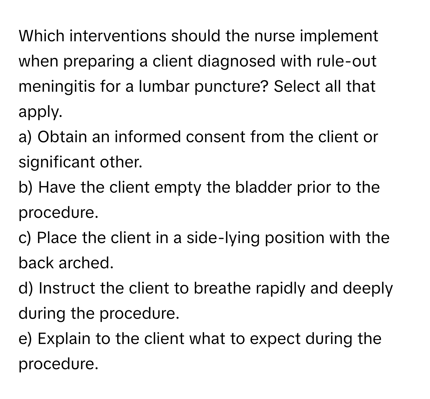 Which interventions should the nurse implement when preparing a client diagnosed with rule-out meningitis for a lumbar puncture? Select all that apply.

a) Obtain an informed consent from the client or significant other. 
b) Have the client empty the bladder prior to the procedure. 
c) Place the client in a side-lying position with the back arched. 
d) Instruct the client to breathe rapidly and deeply during the procedure. 
e) Explain to the client what to expect during the procedure.