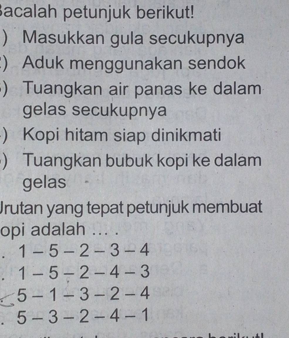 Bacalah petunjuk berikut! 
) Masukkan gula secukupnya 
) Aduk menggunakan sendok 
) Tuangkan air panas ke dalam 
gelas secukupnya 
) Kopi hitam siap dinikmati 
) Tuangkan bubuk kopi ke dalam 
gelas 
Jrutan yang tepat petunjuk membuat 
opi adalah ... . 
. 1-5-2-3-4. 1-5-2-4-3
5-1-3-2-4
5-3-2-4-1