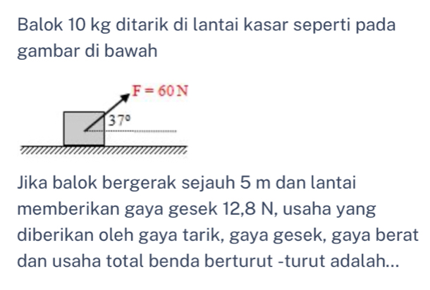 Balok 10 kg ditarik di lantai kasar seperti pada
gambar di bawah
Jika balok bergerak sejauh 5 m dan lantai
memberikan gaya gesek 12,8 N, usaha yang
diberikan oleh gaya tarik, gaya gesek, gaya berat
dan usaha total benda berturut -turut adalah...