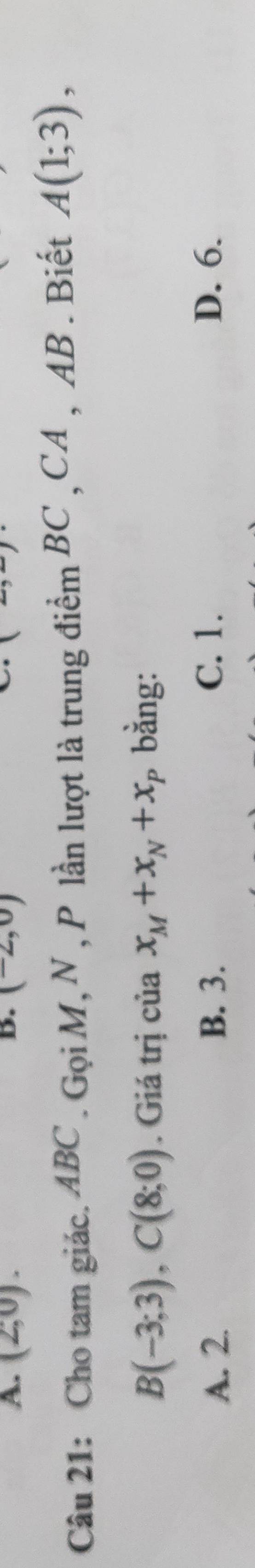 (2,0) (-2,0)
Câu 21: Cho tam giác. ABC. Gọi M, N , P lần lượt là trung điểm BC , CA , AB. Biết A(1;3),
B(-3;3), C(8;0). Giá trị của x_M+x_N+x_P bằng:
A. 2. B. 3. C. 1. D. 6.