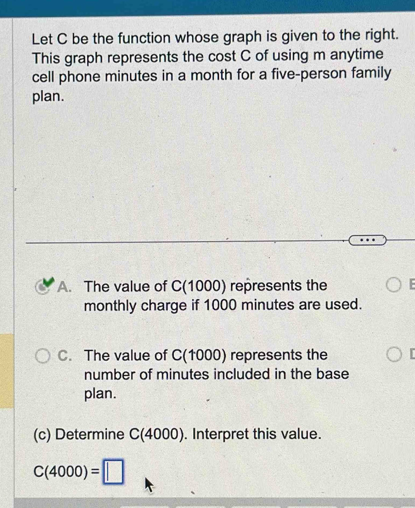 Let C be the function whose graph is given to the right.
This graph represents the cost C of using m anytime
cell phone minutes in a month for a five-person family
plan.
A. The value of C(1000) represents the
monthly charge if 1000 minutes are used.
C. The value of C(1000) represents the
number of minutes included in the base
plan.
(c) Determine C(4000). Interpret this value.
C(4000)=□