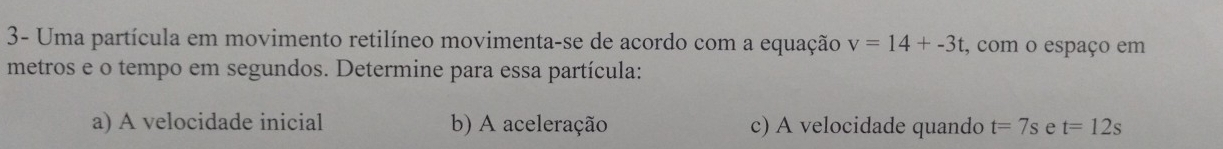 3- Uma partícula em movimento retilíneo movimenta-se de acordo com a equação v=14+-3t , com o espaço em 
metros e o tempo em segundos. Determine para essa partícula: 
a) A velocidade inicial b) A aceleração c) A velocidade quando t=7s e t=12s